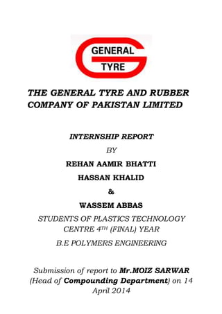 THE GENERAL TYRE AND RUBBER
COMPANY OF PAKISTAN LIMITED
INTERNSHIP REPORT
BY
REHAN AAMIR BHATTI
HASSAN KHALID
&
WASSEM ABBAS
STUDENTS OF PLASTICS TECHNOLOGY
CENTRE 4TH (FINAL) YEAR
B.E POLYMERS ENGINEERING
Submission of report to Mr.MOIZ SARWAR
(Head of Compounding Department) on 14
April 2014
 