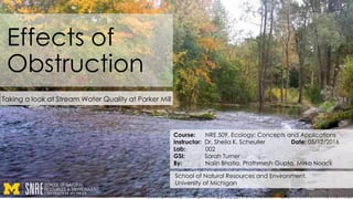 Effects of
Obstruction
Taking a look at Stream Water Quality at Parker Mill
Course: NRE 509, Ecology: Concepts and Applications
Instructor: Dr. Sheila K. Scheuller Date: 05/12/2016
Lab: 002
GSI: Sarah Turner
By: Nalin Bhatia, Prathmesh Gupta, Mirko Noack
School of Natural Resources and Environment,
University of Michigan
 