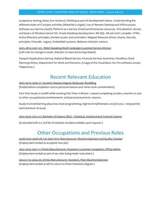 ENTRY LEVEL IT SUPPORT ANALYST ROLES - DEWI OWEN – 07910 418 570
acceptance testing, betas, live versions). Working as partof development teams. Understanding the
differentstyles of IT project activities (Waterfall vs Agile). Use of Remote Desktop and VPN to access
Software as a Service (SaaS), Platform as a Service (PaaS)and Enterprise resources. Virtualisation. Access
and basics of Windows Server OS. Oracle Databasedevelopment. MS SQL. VB.net and C compiler. HTML.
Active Directory principles. Domain access and controllers. Mapped Network drives / shares. Security
principles. Firewalls. Legacy / Embedded systems. Malware infection vectors.
2005-08 to 2007-03: Welsh Speaking Multi-Campaign CustomerService Advisor
(Left role for changein career direction to manufacturing related)
PassportApplications Service, National Blood Service, Financial Services Authority, Floodline, Flood
Warnings Direct, Department for Work and Pensions. (Usageof the VisualBasic Fox Pro software, Avaya
Telephones.)
Recent Relevant Education
2005-09 to 2006-01: Student: Masters Degree Molecular Modelling
(Ended before completion dueto personalreasons and otherwork commitments)
Part Time Study in Cardiff while working PartTime in Bristol. I ceased completing studies 3 months in, due
to other occupationalcommitmments and personaleconomic reasons.
Study involved learning aboutlow level programming, high level mathematics and physics. I enjoyed the
technical level of study.
2002-09 to 2005-07: Bachelor of Science (BSc) - Chemical, Analyticaland ForensicScience
(Graduated with 2:2, full list of modules studied available upon request.)
Other Occupations and Previous Roles
2008-04to 2008-08: CarSeat Parts Manufacturer: MachineOperatorand Quality Checker
(Employment ended as accepted new job)
2007-04to 2007-11: Drinks Manufacturer: Assistant, CustomerComplaints, OfficeAdmin
(Employment ended as partof 40 roles being made redundant.)
2004-07 to 2004-09: Drinks Manufacturer: Assistant, PlantMachineOperator
(Employment ended as left to return to finish Chemistry Degree.)
 