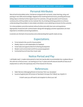 ENTRY LEVEL IT SUPPORT ANALYST ROLES - DEWI OWEN – 07910 418 570
Personal Attributes
Natural technical problem solver, fastlearner and good with my hands, I enjoy learning, using, and
passing on new skills and knowledge. Happiestwhen resolving technical issues, providing adviceand
taking steps to minimise furtherrepeat issues forcustomers, through education and if necessary
workarounds untiltheproblem can be resolved. Not shy of asking clarifying questions to enhance
understanding of theproblem in more detail, and obtain a more satisfying conclusion forthe customer.
For when problems cannotbe resolved withoutfurtherextra skill, time costs and experience:
Appropriate, honestand calm communication along with managing customer expectations are most
important to me before and during escalations.
Customers are theheart of any business and understanding theirspecificneeds are key.
Expectations
 To be trained in the use of in-housesystems
 Weekly check-ins with stakeholders for feedback
 Varied tasks and opportunities forfurthering development
 Modern work environmentand fit for purposeequipment
 Contracted hours of more than 16 per week
Notice Period and Pay
I will ideally need 1-2 weeks notice period to start, but may be able to accommodate less so please discuss
this with me to find outmore. I am starting out in my IT career and will welcome benefits & features of
employment as well as the typical pay rate of the industry forthearea.
References
 Helen Necrews (Managing Directorat Swansea ITeC) +44 1792464561
 SuzanneHughes (Labs HR Contact at TataSteel in Europe, Port Talbot)+44 1639 871111
In both cases you will need to ask reception to direct your call.
 