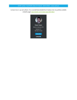 ENTRY LEVEL IT SUPPORT ANALYST ROLES - DEWI OWEN – 07910 418 570
Contact me on +44 7910 418570. For a wonderfully detailed live CV please view my publicly available
LinkedIn page: www.linkedin.com/in/dewi-owen-09519633
 