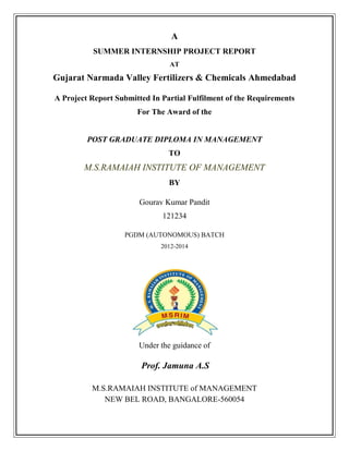 A
SUMMER INTERNSHIP PROJECT REPORT
AT
Gujarat Narmada Valley Fertilizers & Chemicals Ahmedabad
A Project Report Submitted In Partial Fulfilment of the Requirements
For The Award of the
POST GRADUATE DIPLOMA IN MANAGEMENT
TO
M.S.RAMAIAH INSTITUTE OF MANAGEMENT
BY
Gourav Kumar Pandit
121234
PGDM (AUTONOMOUS) BATCH
2012-2014
Under the guidance of
Prof. Jamuna A.S
M.S.RAMAIAH INSTITUTE of MANAGEMENT
NEW BEL ROAD, BANGALORE-560054
 