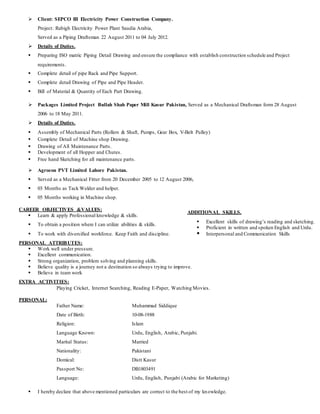  Client: SEPCO III Electricity Power Construction Company.
Project: Rabigh Electricity Power Plant Saudia Arabia,
Served as a Piping Draftsman 22 August 2011 to 04 July 2012.
 Details of Duties.
 Preparing ISO matric Piping Detail Drawing and ensure the compliance with establish construction schedule and Project
requirements.
 Complete detail of pipe Rack and Pipe Support.
 Complete detail Drawing of Pipe and Pipe Header.
 Bill of Material & Quantity of Each Part Drawing.
 Packages Limited Project Bullah Shah Paper Mill Kasur Pakistan, Served as a Mechanical Draftsman form 28 August
2006 to 18 May 2011.
 Details of Duties.
 Assembly of Mechanical Parts (Rollers & Shaft, Pumps, Gear Box, V-Belt Pulley)
 Complete Detail of Machine shop Drawing.
 Drawing of All Maintenance Parts.
 Development of all Hopper and Chutes.
 Free hand Sketching for all maintenance parts.
 Agrocon PVT Limited Lahore Pakistan.
 Served as a Mechanical Fitter from 20 December 2005 to 12 August 2006,
 03 Months as Tack Welder and helper.
 05 Months working in Machine shop.
CAREER OBJECTIVES &VALUES:
 Learn & apply Professional knowledge & skills.
 To obtain a position where I can utilize abilities & skills.
 To work with diversified workforce. Keep Faith and discipline.
PERSONAL ATTRIBUTES:
 Work well under pressure.
 Excellent communication.
 Strong organization, problem solving and planning skills.
 Believe quality is a journey not a destination so always trying to improve.
 Believe in team work
EXTRA ACTIVITIES:
Playing Cricket, Internet Searching, Reading E-Paper, Watching Movies.
PERSONAL:
Father Name: Muhammad Siddique
Date of Birth: 10-08-1988
Religion: Islam
Language Known: Urdu, English, Arabic, Punjabi.
Marital Status: Married
Nationality: Pakistani
Domical: Distt Kasur
Passport No: DB1803491
Language: Urdu, English, Punjabi (Arabic for Marketing)
 I hereby declare that above mentioned particulars are correct to the best of my knowledge.
ADDITIONAL SKILLS.
 Excellent skills of drawing’s reading and sketching.
 Proficient in written and spoken English and Urdu.
 Interpersonal and Communication Skills
 
