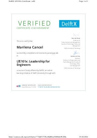 V E R I F I E D
CERTIFICATE of ACHIEVEMENT
This is to certify that
Marilena Cancel
successfully completed and received a passing grade
in
LfE101x: Leadership for
Engineers
a course of study offered by DelftX, an online
learning initiative of Delft University through edX.
Hans de Bruijn
Professor of
Policy Analysis and Management
Faculty of Technology, Policy and
Management
Delft University of Technology
Gerdien de Vries
Assistant
Professor of Organisation and
Public Management Faculty of
Technology, Policy
and Management
Delft University of Technology
VERIFIED CERTIFICATE
Issued February 17, 2016
VALID CERTIFICATE ID
773dd5371fbe46d88ec4b89abe9b204e
Page 1 of 1DelftX LfE101x Certificate | edX
19/02/2016https://courses.edx.org/certificates/773dd5371fbe46d88ec4b89abe9b204e
 