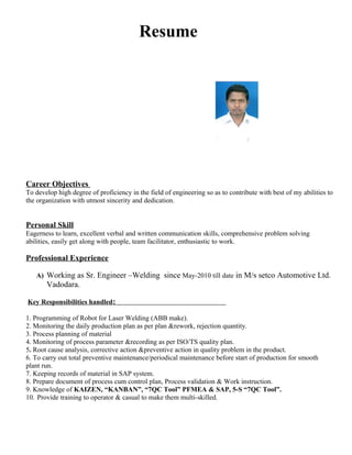 Resume
Career Objectives
To develop high degree of proficiency in the field of engineering so as to contribute with best of my abilities to
the organization with utmost sincerity and dedication.
Personal Skill
Eagerness to learn, excellent verbal and written communication skills, comprehensive problem solving
abilities, easily get along with people, team facilitator, enthusiastic to work.
Professional Experience
A) Working as Sr. Engineer –Welding since May-2010 till date in M/s setco Automotive Ltd.
Vadodara.
Key Responsibilities handled:
1. Programming of Robot for Laser Welding (ABB make).
2. Monitoring the daily production plan as per plan &rework, rejection quantity.
3. Process planning of material
4. Monitoring of process parameter &recording as per ISO/TS quality plan.
5. Root cause analysis, corrective action &preventive action in quality problem in the product.
6. To carry out total preventive maintenance/periodical maintenance before start of production for smooth
plant run.
7. Keeping records of material in SAP system.
8. Prepare document of process cum control plan, Process validation & Work instruction.
9. Knowledge of KAIZEN, “KANBAN”, “7QC Tool” PFMEA & SAP, 5-S “7QC Tool”.
10. Provide training to operator & casual to make them multi-skilled.
 