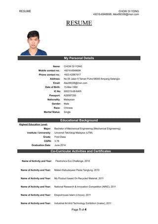 RESUME CHOW DI YONG
+6016-6948698, Alex99338@msn.com
RESUME
My Personal Details
Name: CHOW DI YONG
Mobile contact no.: +6016-6948698
Phone contact no.: +603-42967917
Address: No.55 Jalan 9 Taman Putra 68000 Ampang Selangor.
Email: Alex99338@msn.com
Date of Birth: 15-Mar-1990
IC No: 900315-08-6405
Passport: A28587350
Nationality: Malaysian
Gender: Male
Race: Chinese
Marital Status: Single
Educational Background
Highest Education Level:
Major: Bachelor of Mechanical Engineering (Mechanical Engineering)
Institute / University: Universiti Teknologi Malaysia (UTM)
Grade: First Class
CGPA: 3.78
Graduation Date: June 2014
Name of Activity and Year: Malam Kebudayaan Pesta Tanglung, 2010
Name of Activity and Year: My Product based On Recycled Material, 2011
Name of Activity and Year: National Research & Innovation Competition (NRIC), 2011
Name of Activity and Year: EkspoInovasi Islam (i-Inova), 2011
Name of Activity and Year: Industrial Art And Technology Exhibition (Inatex), 2011
Page 1 of 4
Co-Curricular Activities and Certificates
Name of Activity and Year: Flextronics Eco Challenge, 2010
 