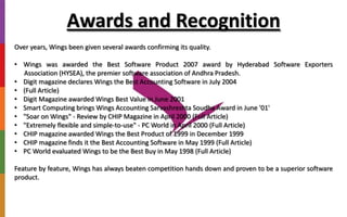 Awards and Recognition
Over years, Wings been given several awards confirming its quality.
• Wings was awarded the Best Software Product 2007 award by Hyderabad Software Exporters
Association (HYSEA), the premier software association of Andhra Pradesh.
• Digit magazine declares Wings the Best Accounting Software in July 2004
• (Full Article)
• Digit Magazine awarded Wings Best Value in June 2001
• Smart Computing brings Wings Accounting Sarvashreshta Soudha Award in June '01'
• "Soar on Wings" - Review by CHIP Magazine in April 2000 (Full Article)
• "Extremely flexible and simple-to-use" - PC World in April 2000 (Full Article)
• CHIP magazine awarded Wings the Best Product of 1999 in December 1999
• CHIP magazine finds it the Best Accounting Software in May 1999 (Full Article)
• PC World evaluated Wings to be the Best Buy in May 1998 (Full Article)
Feature by feature, Wings has always beaten competition hands down and proven to be a superior software
product.
 