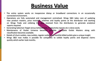 Business Value
• The entire system works on inexpensive dialup or broadband connections in an occasionally
connected environment.
• Operations are fully automated and management centralised. Wings S&D takes care of updating
new product masters, price revisions, schemes and loyalty points at the distributor end working
on Wings Trade and collating the data received from the distributors to generate analytical
reports required.
• Generating Salesman Target versus Achievement, Productivity reports etc is done easily
• Maintenance of Outlet Universe becomes possible. Complete Outlet Masters along with
classification becomes available.
• Details of churn outlets, new outlets, regular outlets and monthly billed outlets give a unique insight
• Wings S&D now makes it possible for companies to collate loyalty points and dispense claims
quickly which earlier took months.
 