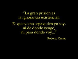 “La gran prisión es
   la ignorancia existencial;
Es que yo no sepa quién yo soy,
      ni de donde vengo,
     ni para donde voy...”
                     Roberto Crema
 