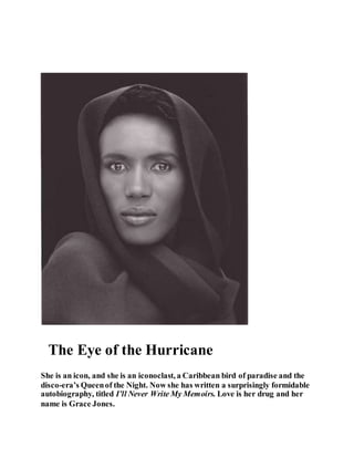 The Eye of the Hurricane
She is an icon, and she is an iconoclast, a Caribbean bird of paradise and the
disco-era’s Queenof the Night. Now she has written a surprisingly formidable
autobiography, titled I’ll Never Write My Memoirs. Love is her drug and her
name is Grace Jones.
 