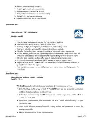 Ahmed Sabry Page 3 of 5
 Quality control & quality assurance.
 Reporting planned/unplanned activities
 Following up with -Remedy- VF system.
 Daily routine maintenance and troubleshooting.
 Network KPIs and status monitoring.
 Supervise contractors and NFM technicians.
Work Experience
Alkan Telecom, PMP, coordinator
Feb 10 – Mar 13
 Working as a project administrator for Telecom & IT projects.
 Hold meetings with customers & with contractors.
 Manage budget, running costs, tasks timelines, and working hours.
 Manages Satellite, wireless, IT & Integrated solutions projects.
 Develop full-scale project plans and associated communications documents.
 Coach, mentor, motivate and supervise project team members and contractors, and
influence them to take positive action and accountability for their assigned work.
 Develop best practices and tools for project execution and management
 Estimate the resources and participants needed to achieve project goals.
 Organizational teams / stakeholders. Directs and coordinates the work activities of
project team within the region.
 Managing the transport network (IP, microwave transmission and FM) projects for
Vodafone
Work Experience
Alkan Telecom, technical support , engineer
Dec 07 – Feb 10
Wireless Division, Providing professional Installation & Commissioning services
 LOS, OLOS & NLOS survey for both PTP and PMP network, link availability verification
and Link Budget using Radio Mobile software
 Installation, Commissioning, and Maintenance for Redline equipments; AN30-e, AN50-e,
AN80i, and RDL 2000
 Installation, commissioning and maintenance for Aviat “Harris Stratex formerly” Eclipse
Microwave links.
 Assist in the selection process of materials, testing products and components to ensure the
quality of materials
 Design suitable solutions for site implementation
 