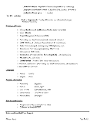 Ahmed Sabry Page 5 of 5
Graduation Project subject: Visual search engine Made by Technology
Geographic Information System (GIS) using (SQL database & VB.NET)
Graduation Project grade : Excellent
Oct-2011 up to date
Study in the pre master Faculty of Computer and Information Sciences
An Shams University
Trainings & Courses
 (Center For Research And Business Studies Cairo University)
 Linux Ubuntu
 Project Management Professional (PMP)
 Networking and Data Communication & wireless & network +
 GSM, WCDMA & LTE Radio Access Network & Core Network.
 Radio Network design & planning using (TMES planning tool).
 Transmission Network design & planning (Microwave).
 Introduction to RBS Family.
 Information & Communication Technology(ICT) – Advanced Course
 MCSE&CCNA (self studies )
 Center Exxon-( Windows 2003 Server Infrastructure)
 Jelecom A.D.Panasonic – (Networking and Data Communication) Advanced Course
 I have TOFEL certificate
Languages
 Arabic : Native
 English : Good
Personal Information
 Nationality : Egyptian
 Born in : Cairo, Egypt
 Date of birth : 26th
of February, 1987
 Driver license : I have Driver license
 Military Status : Exempted
Activities and societies
 Vic president of the assembly Gowan Khair
 Volunteer at hospital 57357
References Furnished Upon Request
 