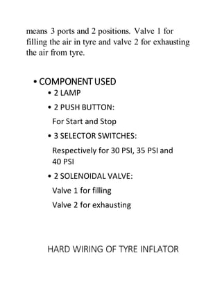 means 3 ports and 2 positions. Valve 1 for
filling the air in tyre and valve 2 for exhausting
the air from tyre.
• COMPONENTUSED
• 2 LAMP
• 2 PUSH BUTTON:
For Start and Stop
• 3 SELECTOR SWITCHES:
Respectively for 30 PSI, 35 PSI and
40 PSI
• 2 SOLENOIDAL VALVE:
Valve 1 for filling
Valve 2 for exhausting
HARD WIRING OF TYRE INFLATOR
 