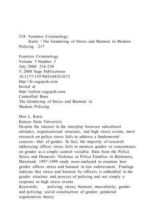 218 Feminist Criminology
Kurtz / The Gendering of Stress and Burnout in Modern
Policing 217
Feminist Criminology
Volume 3 Number 3
July 2008 216-238
© 2008 Sage Publications
10.1177/1557085108321672
http://fc.sagepub.com
hosted at
http://online.sagepub.com
Controlled Burn
The Gendering of Stress and Burnout in
Modern Policing
Don L. Kurtz
Kansas State University
Despite the interest in the interplay between subcultural
attitudes, organizational structure, and high stress events, most
research on police stress fails to address a fundamental
concern—that of gender. In fact, the majority of research
addressing officer stress fails to mention gender or concentrates
on gender as a simple control variable. Data from the Police
Stress and Domestic Violence in Police Families in Baltimore,
Maryland, 1997-1999 study were analyzed to examine how
gender affects stress and burnout in law enforcement. Findings
indicate that stress and burnout by officers is embedded in the
gender structure and process of policing and not simply a
response to high stress events.
Keywords: policing; stress; burnout; masculinity; gender
and policing; social construction of gender; gendered
organization theory
 
