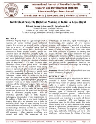 @ IJTSRD | Available Online @ www.ijtsrd.com
ISSN No: 2456
International
Research
Intellectual Property Right
Kshirod Kumar Moharana
1
Research
1
Lecture in Law
2
L R Law College, Sambalpur
ABSTRACT
Intellectual Property Right is a legal concept which is
creations of human intellect under intellectual
property law; owners are granted certain exclusive
rights to a variety of intangible assets,
musical, literary and artistic works; discoveries and
inventions of words, phrases, symbols, designs etc.
Common types of intellectual property rights are
copyright, trademarks, patents, industrial, trade dress
and some jurisdictions secrets. So it
controversial term referring to a number of distinct
types of expression. IPR now becomes most
contentious issues in this global world. The major
issues relating IPR not only dominate trade among
nation in agricultural, pharmaceutical, geograph
induction, sustainable development of patent right,
copy right, trademark, performing Art but it also
challenges various issues for reliance of the legal
right and obligation of the indigenous invention,
industrial product, agricultural product, ge
induction. There are so many organization for the
protection of the intellectual property rights such as
TRIPS agreement, WTO, GATT, WIPO, special
jurisdiction etc are working under the national and
international jurisdiction for protection a
issues of intellectual property rights. Now an
intellectual property right in India becomes
challengeable for protection of new invention and for
the making of India into a new trend. Intellectual
property Right plays an important role in India
increasing broad range of areas, ranging from the
Internet to health care to nearly all aspects of science
and technology, literature and the arts. The role of
intellectual property in these areas - many of them
still emerging - often requires signific
research and study. The emergence of new
@ IJTSRD | Available Online @ www.ijtsrd.com | Volume – 2 | Issue – 5 | Jul-Aug 2018
ISSN No: 2456 - 6470 | www.ijtsrd.com | Volume
International Journal of Trend in Scientific
Research and Development (IJTSRD)
International Open Access Journal
Intellectual Property Right for Making in India: A Legal Right
Kshirod Kumar Moharana1
, Dr. Laxmikanta Das2
esearch Scholar, 2
Assistant Professor,
Lecture in Law, Biraja Law College, Jajpur, Odisha, India
R Law College, Sambalpur University, Sambalpur, Odisha, India
Intellectual Property Right is a legal concept which is
creations of human intellect under intellectual
property law; owners are granted certain exclusive
rights to a variety of intangible assets, such as
musical, literary and artistic works; discoveries and
inventions of words, phrases, symbols, designs etc.
Common types of intellectual property rights are
copyright, trademarks, patents, industrial, trade dress
and some jurisdictions secrets. So it is a most
controversial term referring to a number of distinct
types of expression. IPR now becomes most
contentious issues in this global world. The major
issues relating IPR not only dominate trade among
nation in agricultural, pharmaceutical, geographical
induction, sustainable development of patent right,
copy right, trademark, performing Art but it also
challenges various issues for reliance of the legal
right and obligation of the indigenous invention,
industrial product, agricultural product, geographical
There are so many organization for the
protection of the intellectual property rights such as
TRIPS agreement, WTO, GATT, WIPO, special
jurisdiction etc are working under the national and
international jurisdiction for protection and solving
issues of intellectual property rights. Now an
intellectual property right in India becomes
challengeable for protection of new invention and for
the making of India into a new trend. Intellectual
property Right plays an important role in India by
increasing broad range of areas, ranging from the
Internet to health care to nearly all aspects of science
and technology, literature and the arts. The role of
many of them
often requires significant new
The emergence of new
technologies, in particular, rapid breakthroughs in
biotechnology, the adoption of new business
processes and methods, the spread of new software
threaten entire industries. These new technologies,
some of which are controversial, have either made
IPR more vulnerable or rendered the existing IPR
regime obsolete. This paper emphasizes the legal
obligation for protection of IPR to make the India into
a protective measure and current emerging trends in
intellectual property regimes in the field of agriculture
and pharmaceuticals, geographical induction and
protection of traditional knowledge for making in
India.
Keywords- Pharmaceutical, Geographical Induction,
Patent, Trademark, Copyright
INTRODUCTION
Intellectual Property Right is a
creations of human intellect under intellectual
property law; owners are granted certain exclusive
rights to a variety of intangible assets
musical, literary and artistic works; discoveries and
inventions of words, phrases, symbols, designs etc.
Common types of intellectual property rights
are copyright, trademarks, patents, industrial
dress and some jurisdictions
controversial term referring to a number of distinct
types of expression. IPR now becomes most
contentious issues in this global world. The major
issues relating IPR not only dominate trade among
nation in agricultural, pharmaceutical, geographical
induction, sustainable development of patent right,
copy right, trademark, performing Art but it also
challenges various issues for reliance of the legal
Aug 2018 Page: 1375
6470 | www.ijtsrd.com | Volume - 2 | Issue – 5
Scientific
(IJTSRD)
International Open Access Journal
n India: A Legal Right
, India
technologies, in particular, rapid breakthroughs in
biotechnology, the adoption of new business
processes and methods, the spread of new software
threaten entire industries. These new technologies,
f which are controversial, have either made
IPR more vulnerable or rendered the existing IPR
regime obsolete. This paper emphasizes the legal
obligation for protection of IPR to make the India into
a protective measure and current emerging trends in
lectual property regimes in the field of agriculture
and pharmaceuticals, geographical induction and
protection of traditional knowledge for making in
Pharmaceutical, Geographical Induction,
Patent, Trademark, Copyright
is a legal concept which is
creations of human intellect under intellectual
property law; owners are granted certain exclusive
intangible assets, such as
musical, literary and artistic works; discoveries and
inventions of words, phrases, symbols, designs etc.
Common types of intellectual property rights
patents, industrial, trade
secrets. So it is a most
controversial term referring to a number of distinct
types of expression. IPR now becomes most
contentious issues in this global world. The major
issues relating IPR not only dominate trade among
tural, pharmaceutical, geographical
induction, sustainable development of patent right,
copy right, trademark, performing Art but it also
challenges various issues for reliance of the legal
 