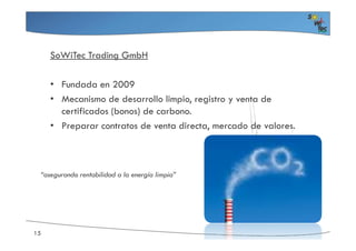 SoWiTec Trading GmbH
• Fundada en 2009
• Mecanismo de desarrollo limpio, registro y venta de
certificados (bonos) de carbono.
• Preparar contratos de venta directa, mercado de valores.• Preparar contratos de venta directa, mercado de valores.
15
“asegurando rentabilidad a la energía limpia”
 