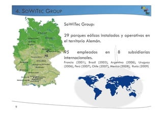 4. SOWITEC GROUP
SoWiTec Group:
29 parques eólicos instalados y operativos en
el territorio Alemán.
95 empleados en 8 subsidiarias
internacionales.
9
internacionales.
Francia (2001), Brasil (2003), Argentina (2006), Uruguay
(2006), Perú (2007), Chile (2007), Mexico (2008), Rusia (2009)
 