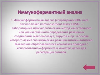 • Иммуноферментный анализ (сокращённо ИФА, англ.
        enzyme-linked immunosorbent assay, ELISA) —
  лабораторный иммунологический метод качественного
       или количественного определения различных
    соединений, макромолекул, вирусов и пр., в основе
которого лежит специфическая реакция антиген-антитело.
    Выявление образовавшегося комплекса проводят с
      использованием фермента в качестве метки для
                   регистрации сигнала.
 