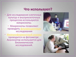 • Для исследования клеточных
    культур и внутриклеточных
     процессов используются
           микроскопы.
   • Микроскопы позволяют
  проводить флуоресцентные
           исследования
• Иммуноферментный анализ
    проводится на фотометре .
  Анализатор используется для
          биохимических
          исследований.
 