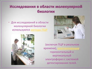 • Для исследований в области
    молекулярной биологии
   используются методы ПЦР



                         (включая ПЦР в реальном
                        времени), электропорация,
                             горизонтальный и
                               вертикальный
                         электрофорез с системой
                           детектирования гелей.
 
