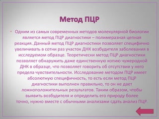 • Одним из самых современных методов молекулярной биологии
       является метод ПЦР диагностики – полимеразная цепная
  реакция. Данный метод ПЦР диагностики позволяет специфично
  увеличивать в сотни раз участок ДНК возбудителя заболевания в
     исследуемом образце. Теоретически метод ПЦР диагностики
   позволяет обнаружить даже единственную копию чужеродной
      ДНК в образце, что позволяет говорить об отсутствии у него
    предела чувствительности. Исследование методом ПЦР имеет
          абсолютную специфичность, то есть если метод ПЦР
            диагностики выполнен правильно, то он не дает
       ложноположительных результатов. Таким образом, чтобы
         выявить возбудителя и определить его природу более
   точно, нужно вместе с обычными анализами сдать анализ ПЦР.
 