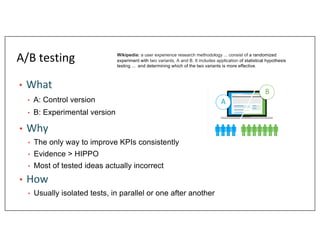 A/B testing
• What
• A: Control version
• B: Experimental version
• Why
• The only way to improve KPIs consistently
• Evid...