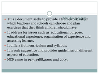 NCF-2005
 It is a document seeks to provide a framework within
which teachers and schools can choose and plan
exercises that they think children should have.
 It address for issues such as educational purpose,
educational experience, organisation of experience and
assessing learner.
 It differs from curriculum and syllabus.
 It is only suggestive and provides guidelines on different
aspects of education.
 NCF came in 1975,1988,2000 and 2005.
 