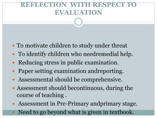 REFLECTION WITH RESPECT TO
EVALUATION
 To motivate children to study under threat
 To identify children who needremedial help.
 Reducing stress in public examination.
 Paper setting examination andreporting.
 Assessmental should be comprehensive.
 Assessment should becontinuous, during the
course of teaching .
 Assessment in Pre-Primary andprimary stage.
 Need to go beyond what is given in textbook.
 