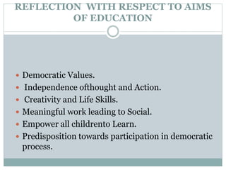 REFLECTION WITH RESPECT TO AIMS
OF EDUCATION
 Democratic Values.
 Independence ofthought and Action.
 Creativity and Life Skills.
 Meaningful work leading to Social.
 Empower all childrento Learn.
 Predisposition towards participation in democratic
process.
 