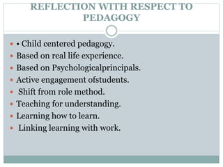 REFLECTION WITH RESPECT TO
PEDAGOGY
 • Child centered pedagogy.
 Based on real life experience.
 Based on Psychologicalprincipals.
 Active engagement ofstudents.
 Shift from role method.
 Teaching for understanding.
 Learning how to learn.
 Linking learning with work.
 