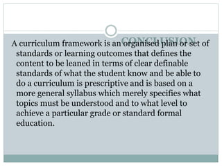 CONCLUSION
A curriculum framework is an organised plan or set of
standards or learning outcomes that defines the
content to be leaned in terms of clear definable
standards of what the student know and be able to
do a curriculum is prescriptive and is based on a
more general syllabus which merely specifies what
topics must be understood and to what level to
achieve a particular grade or standard formal
education.
 