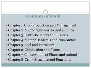 Content of book
 Chapter 1 Crop Production and Management
 Chapter 2 Microorganisms: Friend and Foe
 Chapter 3 Synthetic Fibers and Plastics
 Chapter 4 Materials: Metals and Non-Metals
 Chapter 5 Coal and Petroleum
 Chapter 6 Combustion and Flame
 Chapter 7 Conservation of Plants and Animals
 Chapter 8 Cell – Structure and Functions
 