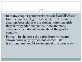 GENDER
 In many chapter gender related issues are discussed
like in chapters 1,2,3,6,11,12,13,15,16,17. In many
chapters boys pictures are shown more than girls
they show gender inequality, there are many
chapters which do not aware about the gender
equality.
 For eg – In chapter 1 the agriculture works are
shown doing only by men not women Like
traditional method of sowing,moat ,the plough etc
 