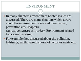 ENVIRONMENT
 In many chapters environment related issues are
discussed. There are many chapters which aware
about the environment issue and their cause ,
prevention etc. Chapters
1,2,3,4,5,6,7,12,13,14,15,16,17 Environment related
topics are discussed.
 For example they discussed about the pollution,
lightning, earthquake,disposal of factories waste etc.
 