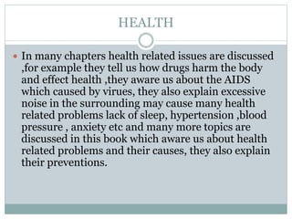 HEALTH
 In many chapters health related issues are discussed
,for example they tell us how drugs harm the body
and effect health ,they aware us about the AIDS
which caused by virues, they also explain excessive
noise in the surrounding may cause many health
related problems lack of sleep, hypertension ,blood
pressure , anxiety etc and many more topics are
discussed in this book which aware us about health
related problems and their causes, they also explain
their preventions.
 