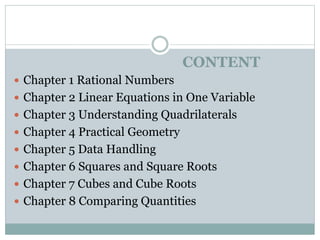 CONTENT
 Chapter 1 Rational Numbers
 Chapter 2 Linear Equations in One Variable
 Chapter 3 Understanding Quadrilaterals
 Chapter 4 Practical Geometry
 Chapter 5 Data Handling
 Chapter 6 Squares and Square Roots
 Chapter 7 Cubes and Cube Roots
 Chapter 8 Comparing Quantities
 