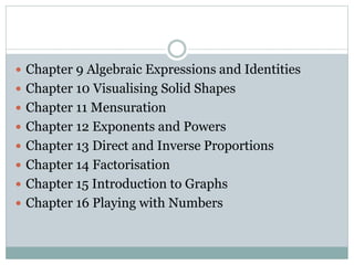  Chapter 9 Algebraic Expressions and Identities
 Chapter 10 Visualising Solid Shapes
 Chapter 11 Mensuration
 Chapter 12 Exponents and Powers
 Chapter 13 Direct and Inverse Proportions
 Chapter 14 Factorisation
 Chapter 15 Introduction to Graphs
 Chapter 16 Playing with Numbers
 