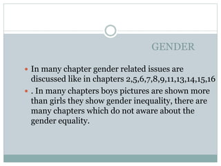 GENDER
 In many chapter gender related issues are
discussed like in chapters 2,5,6,7,8,9,11,13,14,15,16
 . In many chapters boys pictures are shown more
than girls they show gender inequality, there are
many chapters which do not aware about the
gender equality.
 