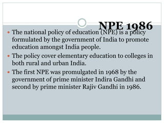 NPE 1986
 The national policy of education (NPE) is a policy
formulated by the government of India to promote
education amongst India people.
 The policy cover elementary education to colleges in
both rural and urban India.
 The first NPE was promulgated in 1968 by the
government of prime minister Indira Gandhi and
second by prime minister Rajiv Gandhi in 1986.
 