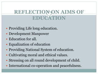 REFLECTION ON AIMS OF
EDUCATION
 Providing Life long education.
 Development Manpower
 Education for all.
 Equalization of education
 Providing National System of education.
 Cultivating moral and ethical values.
 Stressing on all round development of child.
 International co-operation and peacefulness.
 