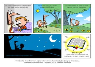 Jesus also wants to know what bothers
you. Take time to visit with Him.
Talk to Jesus as you would
talk to anyone else.
Jesus takes time to listen to each
person. You are important!
Jesus enjoys talking to you every day.
Bible Thought
Come near to God and he will
come near to you (James 4:8 NIV).
Contributed by Devon T. Sommers, original author unknown. Illustrations by Zeb. Design by Stefan Merour.
Published by My Wonder Studio. Copyright © 2013 by The Family International
 
