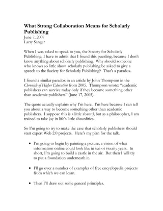 What Strong Collaboration Means for Scholarly
Publishing
June 7, 2007
Larry Sanger

When I was asked to speak to you, the Society for Scholarly
Publishing, I have to admit that I found this puzzling, because I don’t
know anything about scholarly publishing. Why should someone
who knows so little about scholarly publishing be asked to give a
speech to the Society for Scholarly Publishing? That’s a paradox.

I found a similar paradox in an article by John Thompson in the
Chronicle of Higher Education from 2005. Thompson wrote: “academic
publishers can survive today only if they become something other
than academic publishers” (June 17, 2005).

The quote actually explains why I’m here. I’m here because I can tell
you about a way to become something other than academic
publishers. I suppose this is a little absurd, but as a philosopher, I am
trained to take joy in life’s little absurdities.

So I’m going to try to make the case that scholarly publishers should
start expert Web 2.0 projects. Here’s my plan for the talk.

   • I’m going to begin by painting a picture, a vision of what
     information online could look like in ten or twenty years. In
     short, I’m going to build a castle in the air. But then I will try
     to put a foundation underneath it.

   • I’ll go over a number of examples of free encyclopedia projects
     from which we can learn.

   • Then I’ll draw out some general principles.
 
