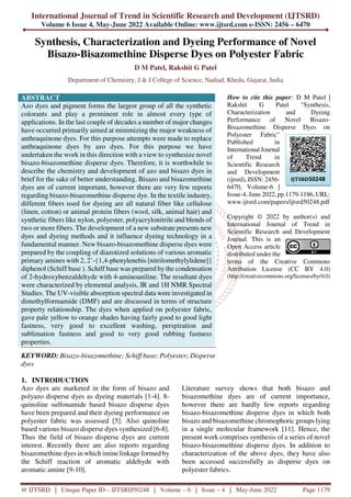 International Journal of Trend in Scientific Research and Development (IJTSRD)
Volume 6 Issue 4, May-June 2022 Available Online: www.ijtsrd.com e-ISSN: 2456 – 6470
@ IJTSRD | Unique Paper ID – IJTSRD50248 | Volume – 6 | Issue – 4 | May-June 2022 Page 1179
Synthesis, Characterization and Dyeing Performance of Novel
Bisazo-Bisazomethine Disperse Dyes on Polyester Fabric
D M Patel, Rakshit G Patel
Department of Chemistry, J & J College of Science, Nadiad, Kheda, Gujarat, India
ABSTRACT
Azo dyes and pigment forms the largest group of all the synthetic
colorants and play a prominent role in almost every type of
applications. In the last couple of decades a number of major changes
have occurred primarily aimed at minimizing the major weakness of
anthraquinone dyes. For this purpose attempts were made to replace
anthraquinone dyes by azo dyes. For this purpose we have
undertaken the work in this direction with a view to synthesize novel
bisazo-bisazomethine disperse dyes. Therefore, it is worthwhile to
describe the chemistry and development of azo and bisazo dyes in
brief for the sake of better understanding. Bisazo and bisazomethine
dyes are of current important, however there are very few reports
regarding bisazo-bisazomethine disperse dye. In the textile industry,
different fibers used for dyeing are all natural fiber like cellulose
(linen, cotton) or animal protein fibers (wool, silk, animal hair) and
synthetic fibers like nylon, polyester, polyacrylonitrile and blends of
two or more fibers. The development of a new substrate presents new
dyes and dyeing methods and it influence dyeing technology in a
fundamental manner. New bisazo-bisazomethine disperse dyes were
prepared by the coupling of diazotized solutions of various aromatic
primary amines with 2, 2’-{1,4-phenylenebis [nitrilomethylylidene]}
diphenol (Schiff base ). Schiff base was prepared by the condensation
of 2-hydroxybenzaldehyde with 4-aminoaniline. The resultant dyes
were characterized by elemental analysis, IR and 1H NMR Spectral
Studies. The UV-visible absorption spectral data were investigated in
dimethylformamide (DMF) and are discussed in terms of structure
property relationship. The dyes when applied on polyester fabric,
gave pale yellow to orange shades having fairly good to good light
fastness, very good to excellent washing, perspiration and
sublimation fastness and good to very good rubbing fastness
properties.
KEYWORD: Bisazo-bisazomethine; Schiff base; Polyester; Disperse
dyes
How to cite this paper: D M Patel |
Rakshit G Patel "Synthesis,
Characterization and Dyeing
Performance of Novel Bisazo-
Bisazomethine Disperse Dyes on
Polyester Fabric"
Published in
International Journal
of Trend in
Scientific Research
and Development
(ijtsrd), ISSN: 2456-
6470, Volume-6 |
Issue-4, June 2022, pp.1179-1186, URL:
www.ijtsrd.com/papers/ijtsrd50248.pdf
Copyright © 2022 by author(s) and
International Journal of Trend in
Scientific Research and Development
Journal. This is an
Open Access article
distributed under the
terms of the Creative Commons
Attribution License (CC BY 4.0)
(http://creativecommons.org/licenses/by/4.0)
1. INTRODUCTION
Azo dyes are marketed in the form of bisazo and
polyazo disperse dyes as dyeing materials [1-4]. 8-
quinoline sulfonamide based bisazo disperse dyes
have been prepared and their dyeing performance on
polyester fabric was assessed [5]. Also quinoline
based various bisazo disperse dyes synthesized [6-8].
Thus the field of bisazo disperse dyes are current
interest. Recently there are also reports regarding
bisazomethine dyes in which imine linkage formed by
the Schiff reaction of aromatic aldehyde with
aromatic amine [9-10].
Literature survey shows that both bisazo and
bisazomethine dyes are of current importance,
however there are hardly few reports regarding
bisazo-bisazomethine disperse dyes in which both
bisazo and bisazomethine chromophoric groups lying
in a single molecular framework [11]. Hence, the
present work comprises synthesis of a series of novel
bisazo-bisazomethine disperse dyes. In addition to
characterization of the above dyes, they have also
been accessed successfully as disperse dyes on
polyester fabrics.
IJTSRD50248
 