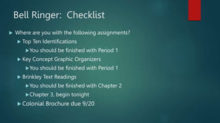 Bell Ringer: Checklist
 Where are you with the following assignments?
 Top Ten Identifications
You should be finished with Period 1
 Key Concept Graphic Organizers
You should be finished with Period 1
 Brinkley Text Readings
You should be finished with Chapter 2
Chapter 3, begin tonight
 Colonial Brochure due 9/20
 