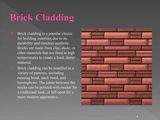  Brick cladding is a popular choice
for building exteriors due to its
durability and timeless aesthetic.
Bricks are made from clay, shale, or
other materials that are fired at high
temperatures to create a hard, dense
material.
 Brick cladding can be installed in a
variety of patterns, including
running bond, stack bond, and
herringbone. The joints between the
bricks can be pointed with mortar for
a traditional look, or left open for a
more modern appearance.
4
 