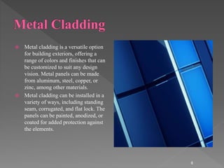  Metal cladding is a versatile option
for building exteriors, offering a
range of colors and finishes that can
be customized to suit any design
vision. Metal panels can be made
from aluminum, steel, copper, or
zinc, among other materials.
 Metal cladding can be installed in a
variety of ways, including standing
seam, corrugated, and flat lock. The
panels can be painted, anodized, or
coated for added protection against
the elements.
6
 