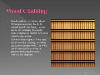  Wood cladding is a popular choice
for building exteriors due to its
natural warmth and beauty. Wood
can be left untreated for a rustic
look, or stained or painted for a more
polished appearance.
 There are many types of wood that
can be used for cladding, including
cedar, pine, and redwood. The wood
can be installed in a variety of
patterns, including horizontal,
vertical, and diagonal.
7
 