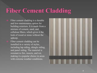  Fiber cement cladding is a durable
and low-maintenance option for
building exteriors. It is made from a
mixture of cement, sand, and
cellulose fibers, which gives it the
look of wood or stone without the
upkeep.
 Fiber cement cladding can be
installed in a variety of styles,
including lap siding, shingle siding,
and panel siding. The material is
resistant to fire, insects, and rot,
making it a popular choice in areas
with extreme weather conditions.
8
 