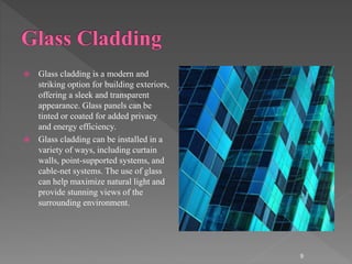  Glass cladding is a modern and
striking option for building exteriors,
offering a sleek and transparent
appearance. Glass panels can be
tinted or coated for added privacy
and energy efficiency.
 Glass cladding can be installed in a
variety of ways, including curtain
walls, point-supported systems, and
cable-net systems. The use of glass
can help maximize natural light and
provide stunning views of the
surrounding environment.
9
 