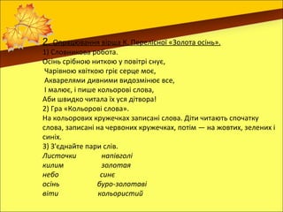 2. Опрацювання вірша К. Перелісної «Золота осінь».
1) Словникова робота.
Осінь срібною ниткою у повітрі снує,
 Чарівною квіткою гріє серце моє,
 Акварелями дивними видозмінює все,
 І малює, і пише кольорові слова,
Аби швидко читала їх уся дітвора!
2) Гра «Кольорові слова».
На кольорових кружечках записані слова. Діти читають спочатку
слова, записані на червоних кружечках, потім — на жовтих, зелених і
синіх.
3) З'єднайте пари слів.
Листочки          напівголі
килим             золотая
небо              синє
осінь            буро-золотаві
віти             кольористий
 